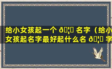 给小女孩起一个 🦁 名字（给小女孩起名字最好起什么名 🦈 字）